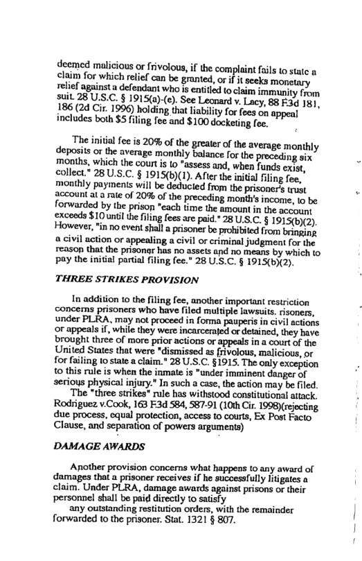 deemed malicious or frivolous, if the complaint fails to state n claim for which relief can be granted, orif it seeks monetary relief againsta defendant who is entitled to claim immunity from Suit 28 US.C. § 1915a)-(c). See Leonard v. Lacy, 88 E3¢ 18] 186 (2d Cir. 1996) holding that lability for fees on appeal includes both $5 filing fee and $100 dockeing foe.  The iniial fee is 20% of the greater of the average monthly deposits or the average monthly balance for the preceding six months, which the court s 10 *assess and, when funds cxst, collect” 28 U.S.C. § 1915(b)(1). After the initial filing fee, monthly payments will be deducted from the prisoners trust account at a ate of 20% of the preceding month’ income, 1o be forwarded by the prison "each time the amount in the account exceeds $10unilthe fling fees are paid.” 28 U.S.C. § 1915(b)(2). However,"in no event shall  prisoner be prohibited from bringing a civil action or appealing a civil or criminal judgment for the reason that the prisona has no assets and no means by which to pay the initial partial filing fee.” 28 U.S.C. § 1915(bX2).  THREE STRIKES PROVISION  In addition 1o the filing fee, another important restriction concems prisoners who have filed multiple lawsuits. risoners, under PLRA, may not proceed in fonma pauperis in civil actions or appeals if, while they were incarcerajed or detained, they have brought three of more prior actions or appeals in a court of the United States that were "dismissed as frivolous, malicious, or for failing to state a claim.* 28 U.S.C. §1915. The only 10 this rule is when the inmate is "under imminent danger of serioys physical injury." In such a case, the action may be filed. The three strikes” rule has withstood constitutional attack. Rodriguez v.Cook, 163 F3d 584, 587-91 (10th Cir. 199B)(rejecting due process, equal protection, access to courts, Ex Post Facto Clause, and separation of powers arguments)  DAMAGE AWARDS  Another provision concerns what happens (0 any award of damages that a prisoner receives if he successfully litigates a claim. Under PLRA, damage awards against prisons or their personnel shall be paid directly to satisfy  any outsianding restitution orders, with the remainder forwarded to the prisoner. Stat. 1321 § 807. 